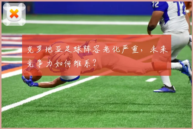 克罗地亚足球阵容老化严重，未来竞争力如何维系？