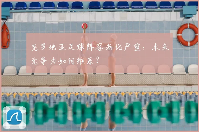克罗地亚足球阵容老化严重，未来竞争力如何维系？