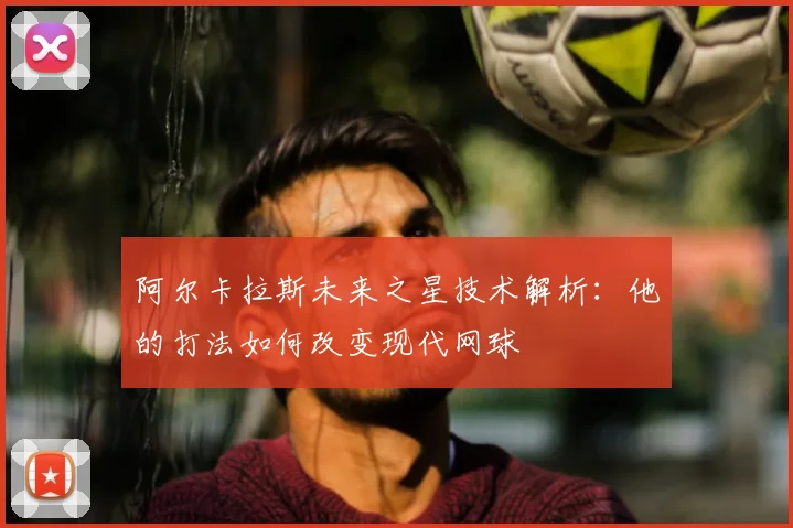 阿尔卡拉斯未来之星技术解析:他的打法如何改变现代网球